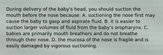 During delivery of the baby's head, you should suction <a href='https://www.questionai.com/knowledge/krBoWYDU6j-the-mouth' class='anchor-knowledge'>the mouth</a> before the nose because: A. suctioning the nose first may cause the baby to gasp and aspirate fluid. B. it is easier to suction larger volumes of fluid from the baby's oropharynx. C. babies are primarily mouth breathers and do not breathe through their nose. D. the mucosa of the nose is fragile and is easily damaged by vigorous suctioning.