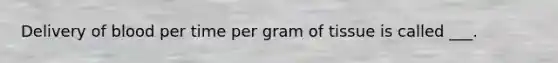 Delivery of blood per time per gram of tissue is called ___.