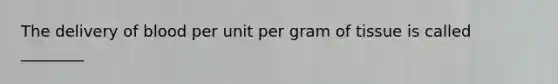 The delivery of blood per unit per gram of tissue is called ________