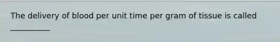 The delivery of blood per unit time per gram of tissue is called __________