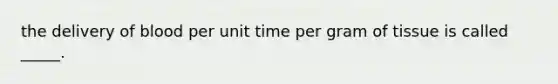 the delivery of blood per unit time per gram of tissue is called _____.