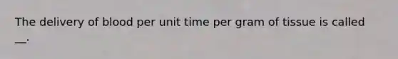 The delivery of blood per unit time per gram of tissue is called __.