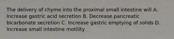 The delivery of chyme into the proximal small intestine will A. Increase gastric acid secretion B. Decrease pancreatic bicarbonate secretion C. Increase gastric emptying of solids D. Increase small intestine motility