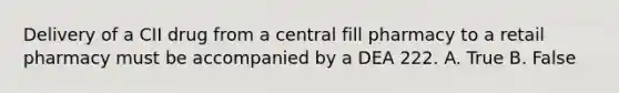 Delivery of a CII drug from a central fill pharmacy to a retail pharmacy must be accompanied by a DEA 222. A. True B. False