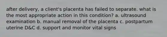 after delivery, a client's placenta has failed to separate. what is the most appropriate action in this condition? a. ultrasound examination b. manual removal of the placenta c. postpartum uterine D&C d. support and monitor vital signs