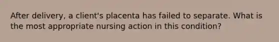 After delivery, a client's placenta has failed to separate. What is the most appropriate nursing action in this condition?