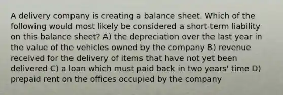 A delivery company is creating a balance sheet. Which of the following would most likely be considered a short-term liability on this balance sheet? A) the depreciation over the last year in the value of the vehicles owned by the company B) revenue received for the delivery of items that have not yet been delivered C) a loan which must paid back in two years' time D) prepaid rent on the offices occupied by the company