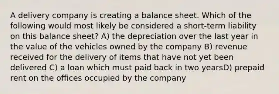 A delivery company is creating a balance sheet. Which of the following would most likely be considered a short-term liability on this balance sheet? A) the depreciation over the last year in the value of the vehicles owned by the company B) revenue received for the delivery of items that have not yet been delivered C) a loan which must paid back in two yearsD) prepaid rent on the offices occupied by the company