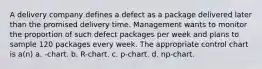 A delivery company defines a defect as a package delivered later than the promised delivery time. Management wants to monitor the proportion of such defect packages per week and plans to sample 120 packages every week. The appropriate control chart is a(n) a. -chart. b. R-chart. c. p-chart. d. np-chart.