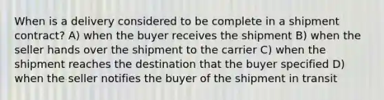 When is a delivery considered to be complete in a shipment contract? A) when the buyer receives the shipment B) when the seller hands over the shipment to the carrier C) when the shipment reaches the destination that the buyer specified D) when the seller notifies the buyer of the shipment in transit