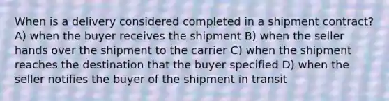 When is a delivery considered completed in a shipment contract? A) when the buyer receives the shipment B) when the seller hands over the shipment to the carrier C) when the shipment reaches the destination that the buyer specified D) when the seller notifies the buyer of the shipment in transit