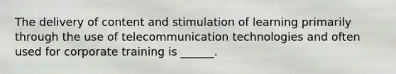 The delivery of content and stimulation of learning primarily through the use of telecommunication technologies and often used for corporate training is ______.