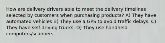 How are delivery drivers able to meet the delivery timelines selected by customers when purchasing products? A) They have automated vehicles B) They use a GPS to avoid traffic delays. C) They have self-driving trucks. D) They use handheld computers/scanners.