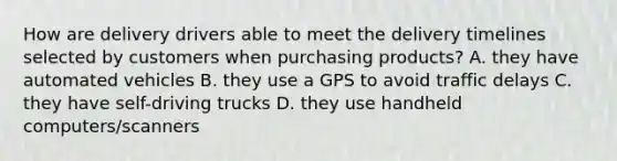 How are delivery drivers able to meet the delivery timelines selected by customers when purchasing products? A. they have automated vehicles B. they use a GPS to avoid traffic delays C. they have self-driving trucks D. they use handheld computers/scanners