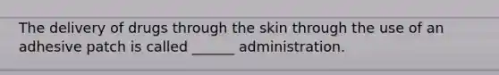 The delivery of drugs through the skin through the use of an adhesive patch is called ______ administration.