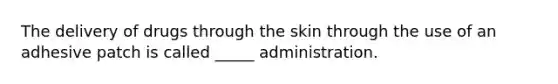 The delivery of drugs through the skin through the use of an adhesive patch is called _____ administration.