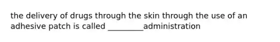 the delivery of drugs through the skin through the use of an adhesive patch is called _________administration