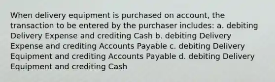 When delivery equipment is purchased on account, the transaction to be entered by the purchaser includes: a. debiting Delivery Expense and crediting Cash b. debiting Delivery Expense and crediting Accounts Payable c. debiting Delivery Equipment and crediting Accounts Payable d. debiting Delivery Equipment and crediting Cash