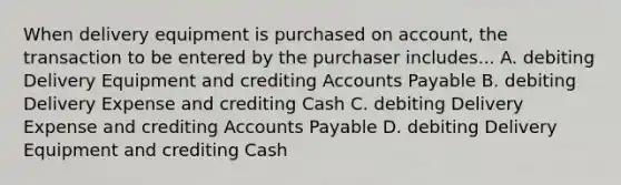 When delivery equipment is purchased on account, the transaction to be entered by the purchaser includes... A. debiting Delivery Equipment and crediting Accounts Payable B. debiting Delivery Expense and crediting Cash C. debiting Delivery Expense and crediting Accounts Payable D. debiting Delivery Equipment and crediting Cash