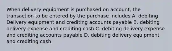 When delivery equipment is purchased on account, the transaction to be entered by the purchase includes A. debiting Delivery equipment and crediting accounts payable B. debiting delivery expense and crediting cash C. debiting delivery expense and crediting accounts payable D. debiting delivery equipment and crediting cash