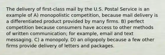 The delivery of first-class mail by the U.S. Postal Service is an example of A) monopolistic competition, because mail delivery is a differentiated product provided by many firms. B) perfect competition because consumers have access to other methods of written communication; for example, email and text messaging. C) a monopoly. D) an oligopoly because a few other firms provide delivery of letters and packages.