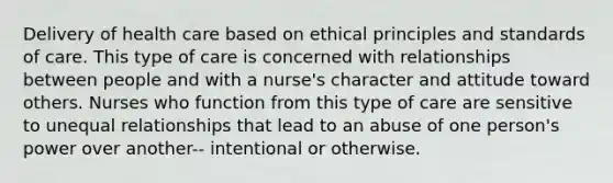 Delivery of health care based on ethical principles and standards of care. This type of care is concerned with relationships between people and with a nurse's character and attitude toward others. Nurses who function from this type of care are sensitive to unequal relationships that lead to an abuse of one person's power over another-- intentional or otherwise.