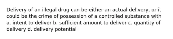 Delivery of an illegal drug can be either an actual delivery, or it could be the crime of possession of a controlled substance with a. intent to deliver b. sufficient amount to deliver c. quantity of delivery d. delivery potential