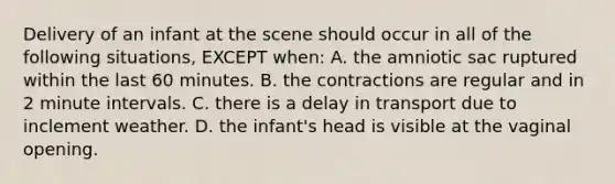 Delivery of an infant at the scene should occur in all of the following situations, EXCEPT when: A. the amniotic sac ruptured within the last 60 minutes. B. the contractions are regular and in 2 minute intervals. C. there is a delay in transport due to inclement weather. D. the infant's head is visible at the vaginal opening.