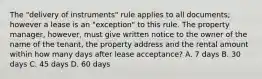 The "delivery of instruments" rule applies to all documents; however a lease is an "exception" to this rule. The property manager, however, must give written notice to the owner of the name of the tenant, the property address and the rental amount within how many days after lease acceptance? A. 7 days B. 30 days C. 45 days D. 60 days