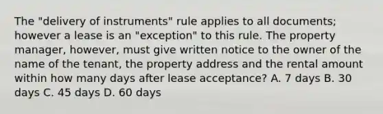 The "delivery of instruments" rule applies to all documents; however a lease is an "exception" to this rule. The property manager, however, must give written notice to the owner of the name of the tenant, the property address and the rental amount within how many days after lease acceptance? A. 7 days B. 30 days C. 45 days D. 60 days