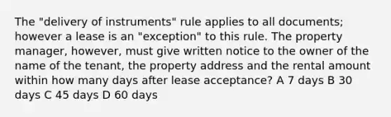 The "delivery of instruments" rule applies to all documents; however a lease is an "exception" to this rule. The property manager, however, must give written notice to the owner of the name of the tenant, the property address and the rental amount within how many days after lease acceptance? A 7 days B 30 days C 45 days D 60 days