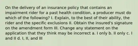 On the delivery of an insurance policy that contains an impairment rider for a past health condition, a producer must do which of the following? I. Explain, to the best of their ability, the rider and the specific exclusions II. Obtain the insured's signature on the amendment form III. Change any statement on the application that they think may be incorrect a. I only b. II only c. I and II d. I, II, and III