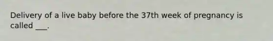 Delivery of a live baby before the 37th week of pregnancy is called ___.