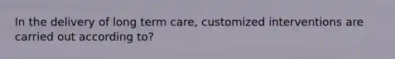 In the delivery of long term care, customized interventions are carried out according to?