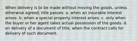 When delivery is to be made without moving the goods, unless otherwise agreed, title passes: a. when an insurable interest arises. b. when a special property interest arises. c. only when the buyer or her agent takes actual possession of the goods. d. on delivery of a document of title, when the contract calls for delivery of such document.