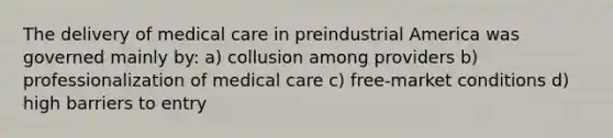 The delivery of medical care in preindustrial America was governed mainly by: a) collusion among providers b) professionalization of medical care c) free-market conditions d) high barriers to entry