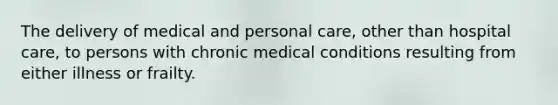 The delivery of medical and personal care, other than hospital care, to persons with chronic medical conditions resulting from either illness or frailty.