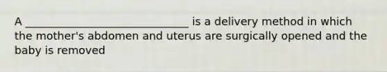 A ______________________________ is a delivery method in which the mother's abdomen and uterus are surgically opened and the baby is removed