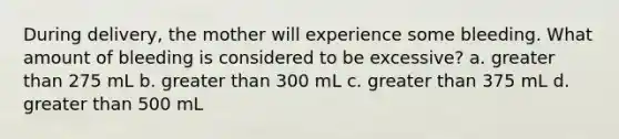 During delivery, the mother will experience some bleeding. What amount of bleeding is considered to be excessive? a. greater than 275 mL b. greater than 300 mL c. greater than 375 mL d. greater than 500 mL