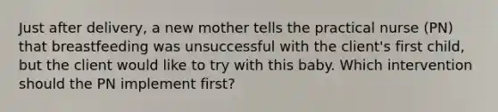 Just after delivery, a new mother tells the practical nurse (PN) that breastfeeding was unsuccessful with the client's first child, but the client would like to try with this baby. Which intervention should the PN implement first?