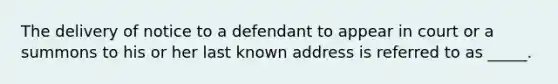 The delivery of notice to a defendant to appear in court or a summons to his or her last known address is referred to as _____.