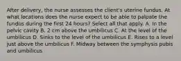 After delivery, the nurse assesses the client's uterine fundus. At what locations does the nurse expect to be able to palpate the fundus during the first 24 hours? Select all that apply. A. In the pelvic cavity B. 2 cm above the umbilicus C. At the level of the umbilicus D. Sinks to the level of the umbilicus E. Rises to a level just above the umbilicus F. Midway between the symphysis pubis and umbilicus