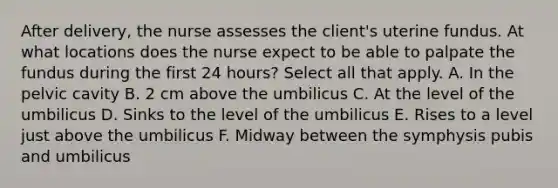 After delivery, the nurse assesses the client's uterine fundus. At what locations does the nurse expect to be able to palpate the fundus during the first 24 hours? Select all that apply. A. In the pelvic cavity B. 2 cm above the umbilicus C. At the level of the umbilicus D. Sinks to the level of the umbilicus E. Rises to a level just above the umbilicus F. Midway between the symphysis pubis and umbilicus