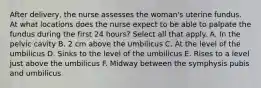 After delivery, the nurse assesses the woman's uterine fundus. At what locations does the nurse expect to be able to palpate the fundus during the first 24 hours? Select all that apply. A. In the pelvic cavity B. 2 cm above the umbilicus C. At the level of the umbilicus D. Sinks to the level of the umbilicus E. Rises to a level just above the umbilicus F. Midway between the symphysis pubis and umbilicus