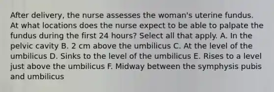 After delivery, the nurse assesses the woman's uterine fundus. At what locations does the nurse expect to be able to palpate the fundus during the first 24 hours? Select all that apply. A. In the pelvic cavity B. 2 cm above the umbilicus C. At the level of the umbilicus D. Sinks to the level of the umbilicus E. Rises to a level just above the umbilicus F. Midway between the symphysis pubis and umbilicus