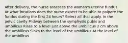 After delivery, the nurse assesses the woman's uterine fundus. At what locations does the nurse expect to be able to palpate the fundus during the first 24 hours? Select all that apply. In the pelvic cavity Midway between the symphysis pubis and umbilicus Rises to a level just above the umbilicus 2 cm above the umbilicus Sinks to the level of the umbilicus At the level of the umbilicus