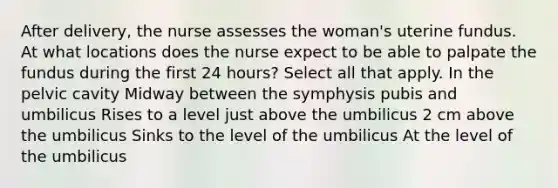 After delivery, the nurse assesses the woman's uterine fundus. At what locations does the nurse expect to be able to palpate the fundus during the first 24 hours? Select all that apply. In the pelvic cavity Midway between the symphysis pubis and umbilicus Rises to a level just above the umbilicus 2 cm above the umbilicus Sinks to the level of the umbilicus At the level of the umbilicus