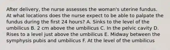 After delivery, the nurse assesses the woman's uterine fundus. At what locations does the nurse expect to be able to palpate the fundus during the first 24 hours? A. Sinks to the level of the umbilicus B. 2 cm above the umbilicus C. In the pelvic cavity D. Rises to a level just above the umbilicus E. Midway between the symphysis pubis and umbilicus F. At the level of the umbilicus