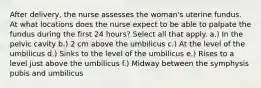 After delivery, the nurse assesses the woman's uterine fundus. At what locations does the nurse expect to be able to palpate the fundus during the first 24 hours? Select all that apply. a.) In the pelvic cavity b.) 2 cm above the umbilicus c.) At the level of the umbilicus d.) Sinks to the level of the umbilicus e.) Rises to a level just above the umbilicus f.) Midway between the symphysis pubis and umbilicus