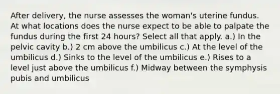 After delivery, the nurse assesses the woman's uterine fundus. At what locations does the nurse expect to be able to palpate the fundus during the first 24 hours? Select all that apply. a.) In the pelvic cavity b.) 2 cm above the umbilicus c.) At the level of the umbilicus d.) Sinks to the level of the umbilicus e.) Rises to a level just above the umbilicus f.) Midway between the symphysis pubis and umbilicus